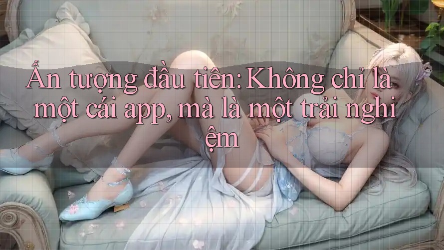 Ấn tượng đầu tiên: Không chỉ là một cái app, mà là một trải nghiệm Ấn tượng đầu tiên: Không chỉ là một cái app, mà là một trải nghiệm