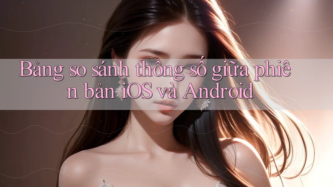 Bảng so sánh thông số giữa phiên bản iOS và Android Bảng so sánh thông số giữa phiên bản iOS và Android