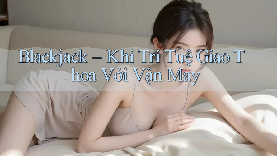 Blackjack – Khi Trí Tuệ Giao Thoa Với Vận May Blackjack – Khi Trí Tuệ Giao Thoa Với Vận May