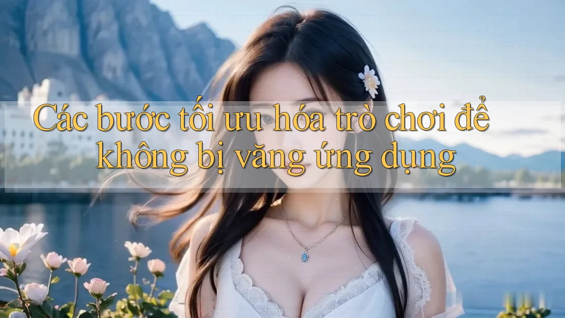 Các bước tối ưu hóa trò chơi để không bị văng ứng dụng Các bước tối ưu hóa trò chơi để không bị văng ứng dụng