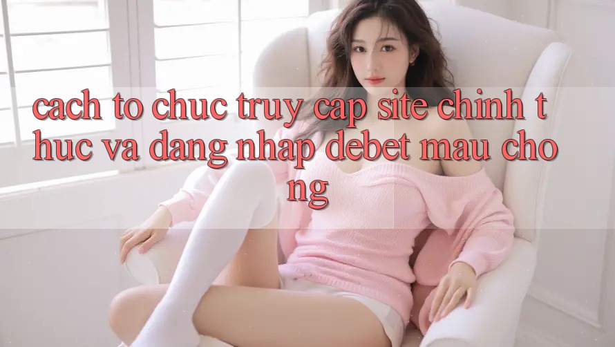 Cách tổ chức Truy Cập Site Chính Thức Và Đăng Nhập Debet Mau Chóng