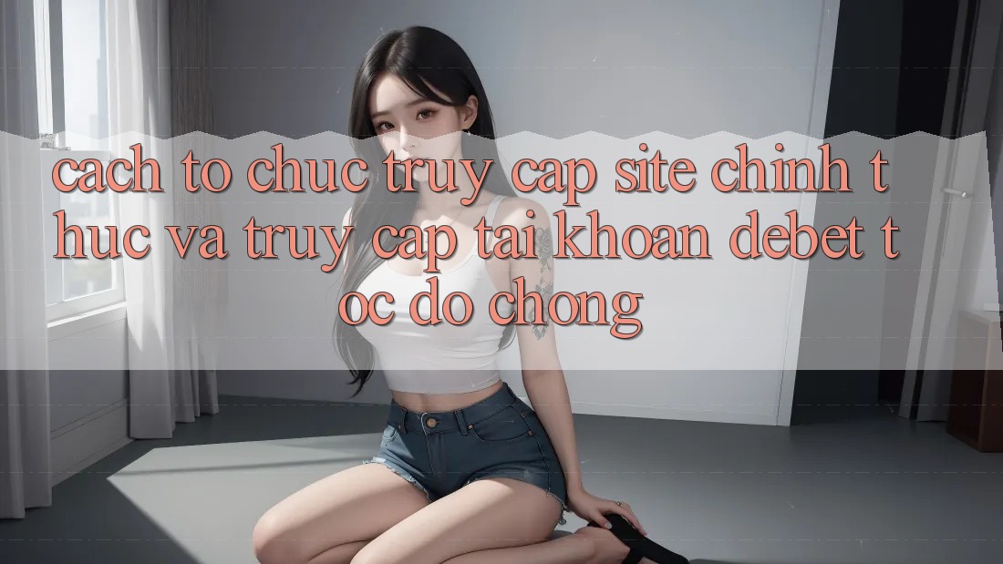 Cách tổ chức Truy Cập Site Chính Thức Và Truy cập tài khoản Debet Tốc độ Chóng Cách tổ chức Truy Cập Site Chính Thức Và Truy cập tài khoản Debet Tốc độ Chóng