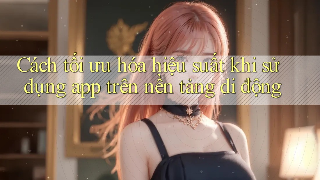 Cách tối ưu hóa hiệu suất khi sử dụng app trên nền tảng di động Cách tối ưu hóa hiệu suất khi sử dụng app trên nền tảng di động