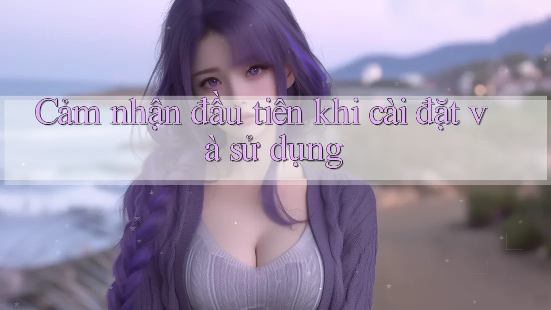 Cảm nhận đầu tiên khi cài đặt và sử dụng