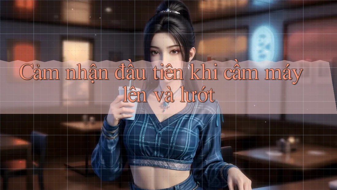 Cảm nhận đầu tiên khi cầm máy lên và lướt Cảm nhận đầu tiên khi cầm máy lên và lướt
