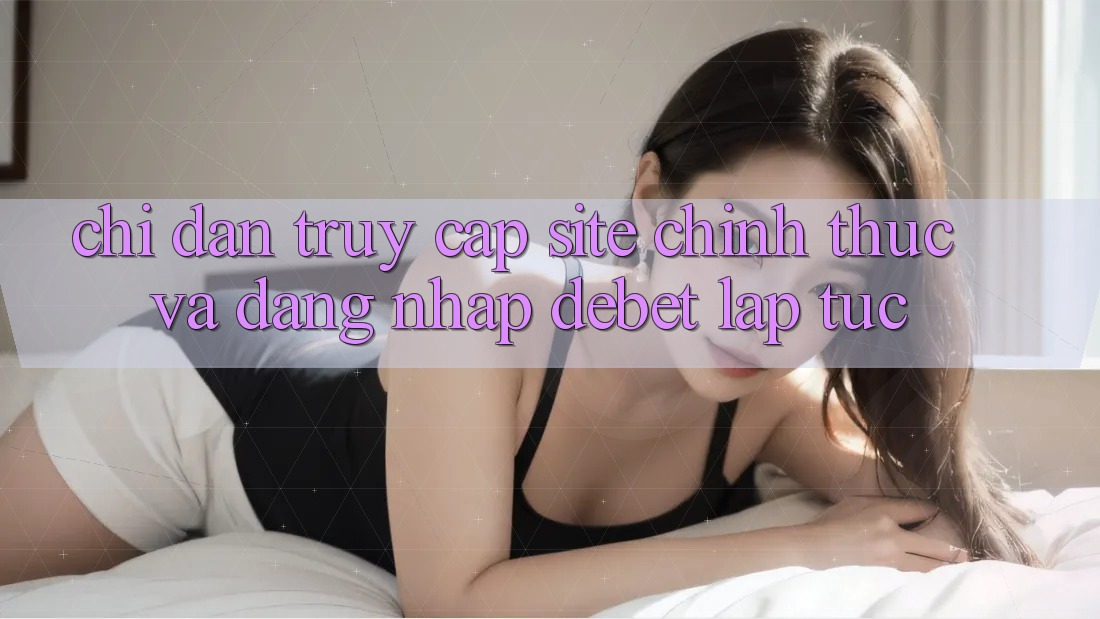 Chỉ dẫn Truy Cập Site Chính Thức Và Đăng Nhập Debet Lập tức