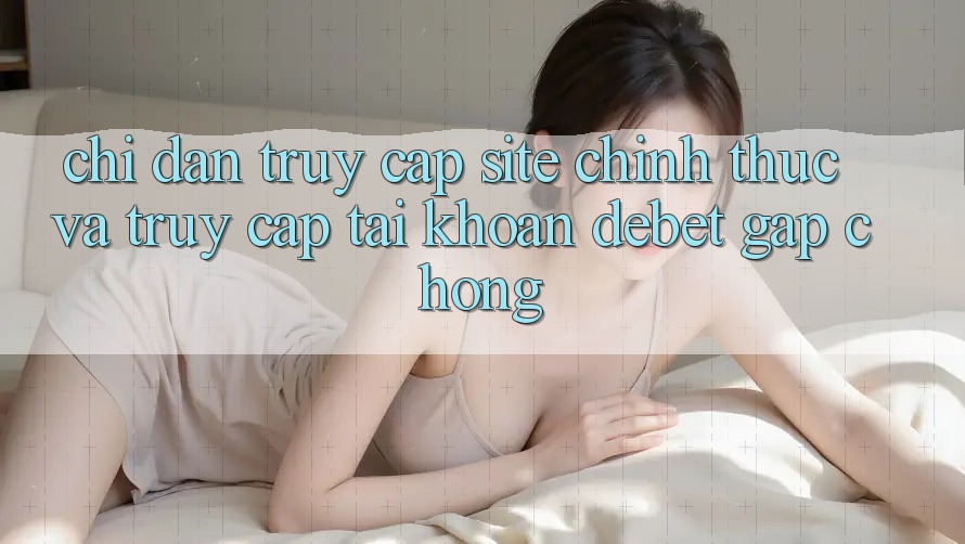 Chỉ dẫn Truy Cập Site Chính Thức Và Truy cập tài khoản Debet Gấp Chóng Chỉ dẫn Truy Cập Site Chính Thức Và Truy cập tài khoản Debet Gấp Chóng