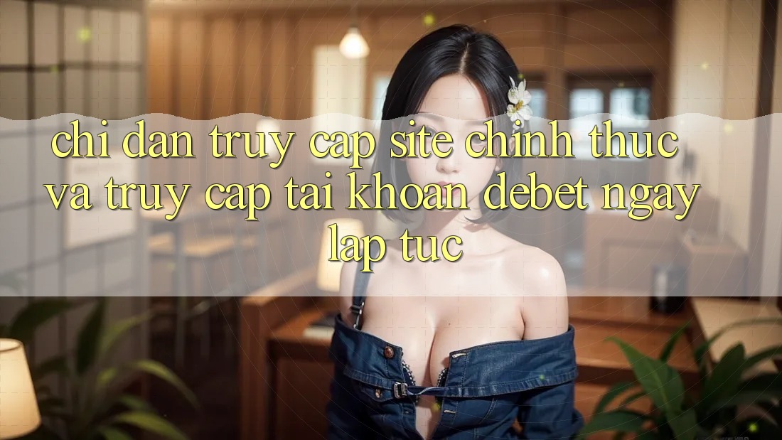 Chỉ dẫn Truy Cập Site Chính Thức Và Truy cập tài khoản Debet Ngay lập tức Chỉ dẫn Truy Cập Site Chính Thức Và Truy cập tài khoản Debet Ngay lập tức