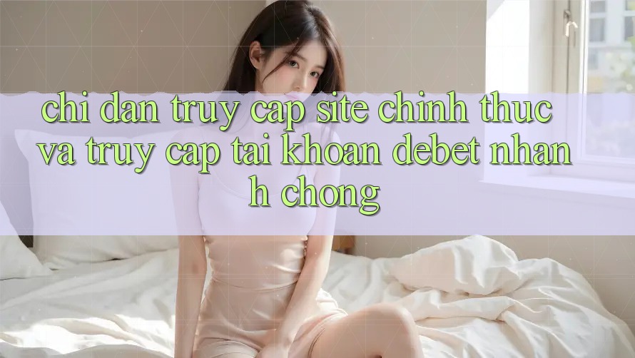 Chỉ dẫn Truy Cập Site Chính Thức Và Truy cập tài khoản Debet Nhanh Chóng