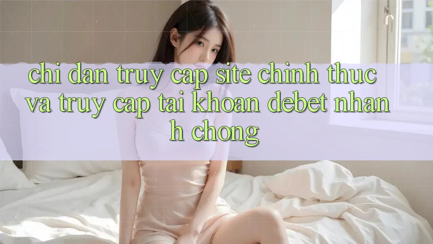 Chỉ dẫn Truy Cập Site Chính Thức Và Truy cập tài khoản Debet Nhanh Chóng