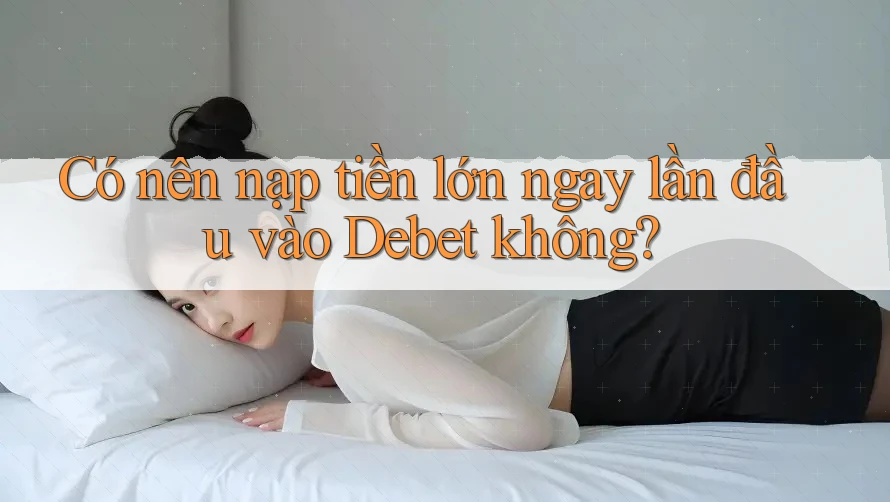 Có nên nạp tiền lớn ngay lần đầu vào Debet không? Có nên nạp tiền lớn ngay lần đầu vào Debet không?