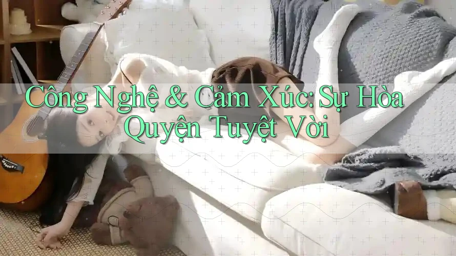 Công Nghệ & Cảm Xúc: Sự Hòa Quyện Tuyệt Vời Công Nghệ & Cảm Xúc: Sự Hòa Quyện Tuyệt Vời