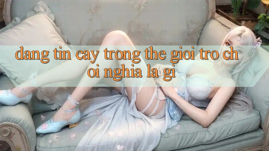 “Đáng Tin Cậy” Trong Thế Giới Trò Chơi Nghĩa Là Gì? “Đáng Tin Cậy” Trong Thế Giới Trò Chơi Nghĩa Là Gì?