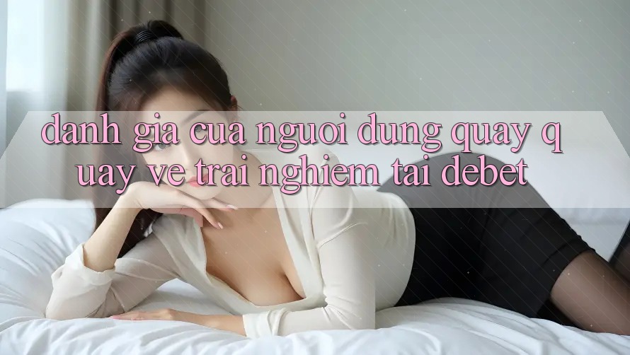 Đánh Giá Của Người Dùng Quay quay về Trải Nghiệm Tại Debet Đánh Giá Của Người Dùng Quay quay về Trải Nghiệm Tại Debet