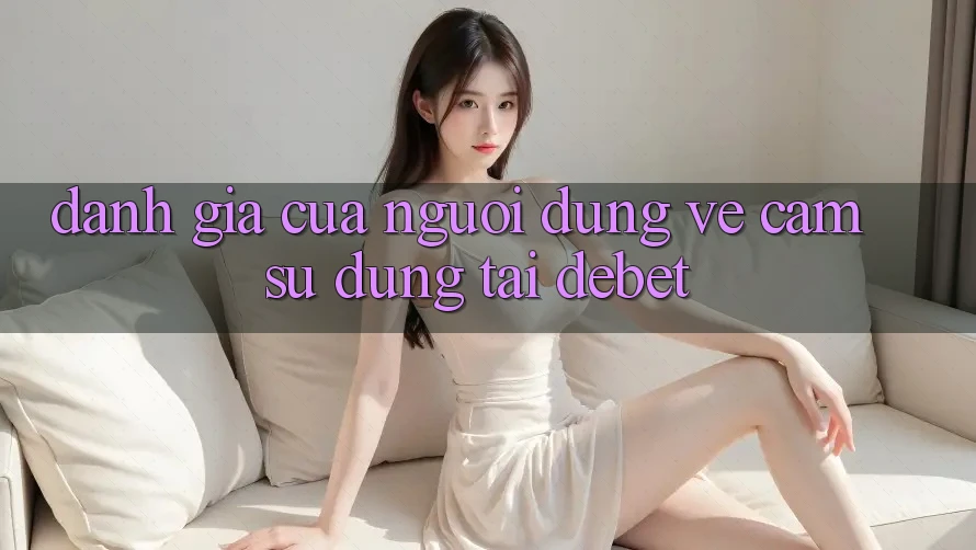 Đánh Giá Của Người Dùng Về Cảm sử dụng Tại Debet Đánh Giá Của Người Dùng Về Cảm sử dụng Tại Debet