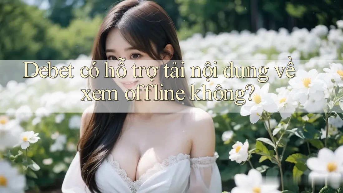 Debet có hỗ trợ tải nội dung về xem offline không?