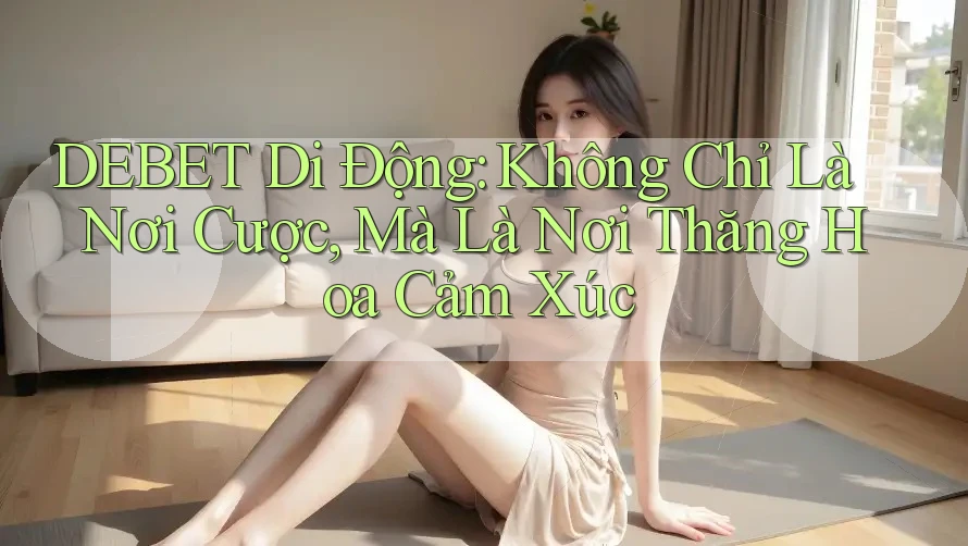 DEBET Di Động: Không Chỉ Là Nơi Cược, Mà Là Nơi Thăng Hoa Cảm Xúc