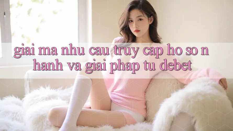 Giải Mã Nhu Cầu “Truy cập hồ sơ Nhanh” Và Giải Pháp Từ Debet Giải Mã Nhu Cầu “Truy cập hồ sơ Nhanh” Và Giải Pháp Từ Debet