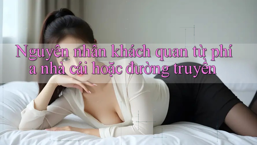Nguyên nhân khách quan từ phía nhà cái hoặc đường truyền Nguyên nhân khách quan từ phía nhà cái hoặc đường truyền