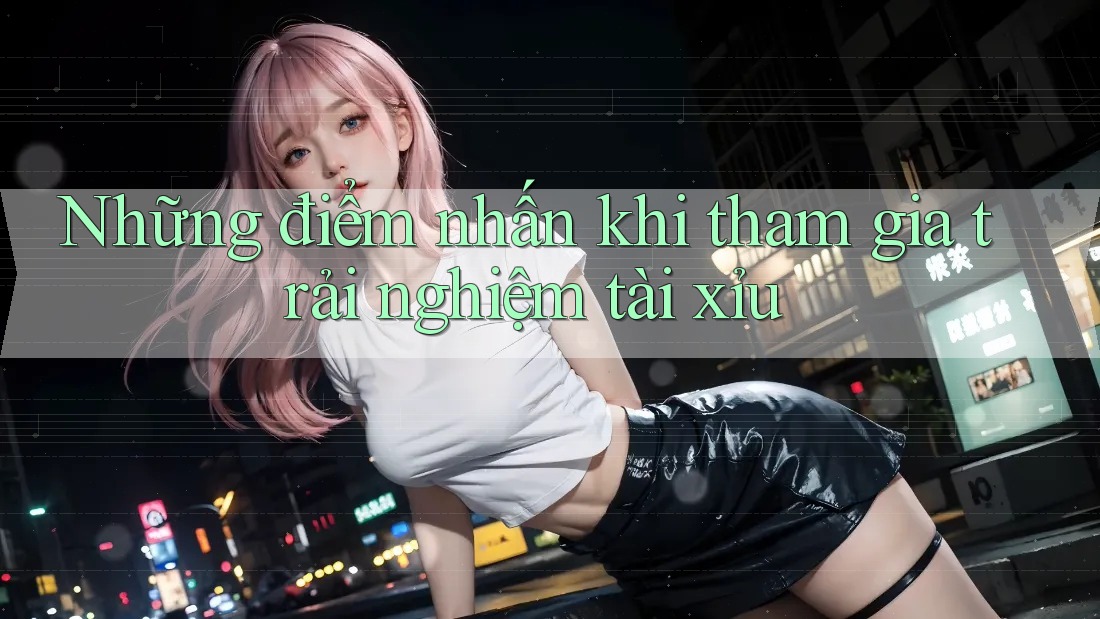 Những điểm nhấn khi tham gia trải nghiệm tài xỉu