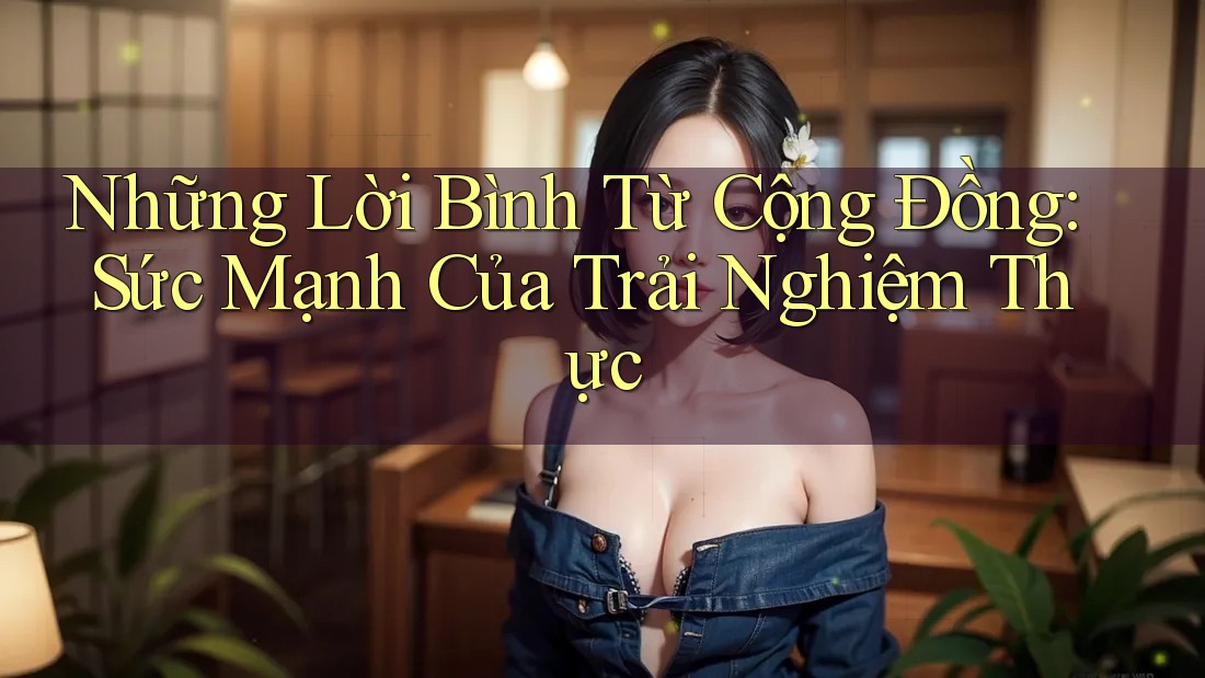 Những Lời Bình Từ Cộng Đồng: Sức Mạnh Của Trải Nghiệm Thực Những Lời Bình Từ Cộng Đồng: Sức Mạnh Của Trải Nghiệm Thực
