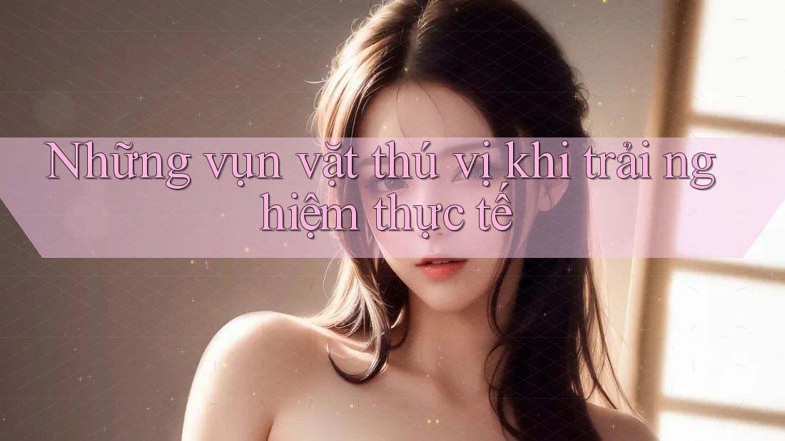 Những vụn vặt thú vị khi trải nghiệm thực tế Những vụn vặt thú vị khi trải nghiệm thực tế