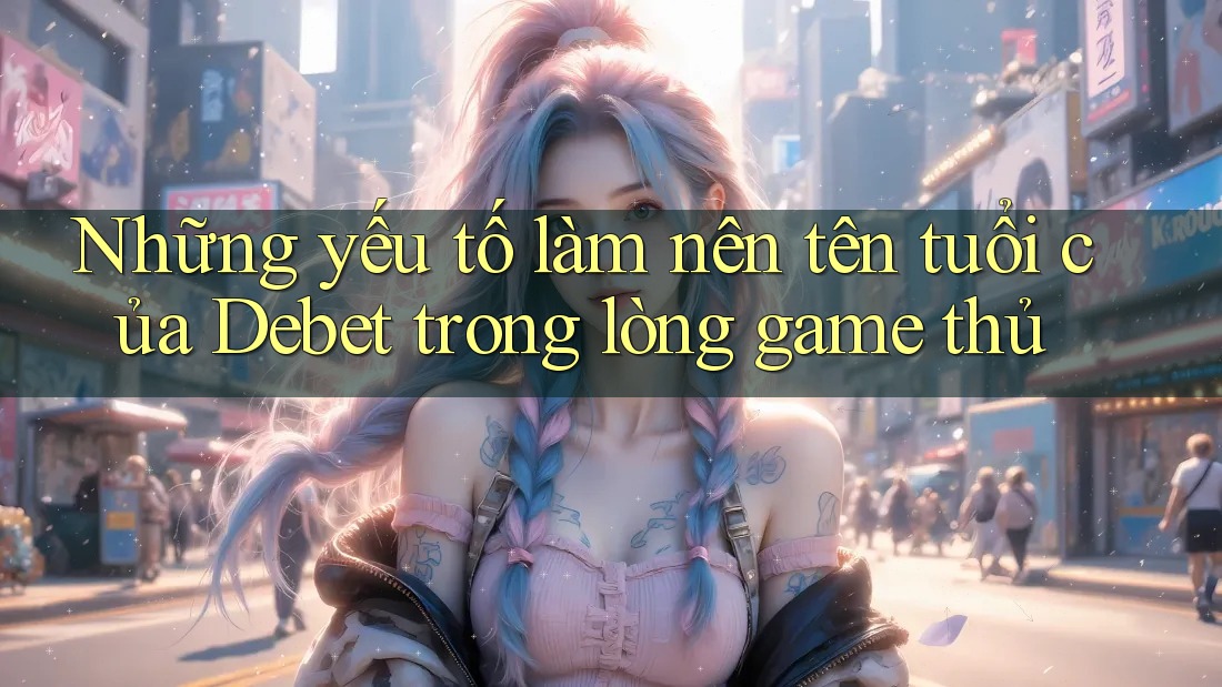 Những yếu tố làm nên tên tuổi của Debet trong lòng game thủ Những yếu tố làm nên tên tuổi của Debet trong lòng game thủ