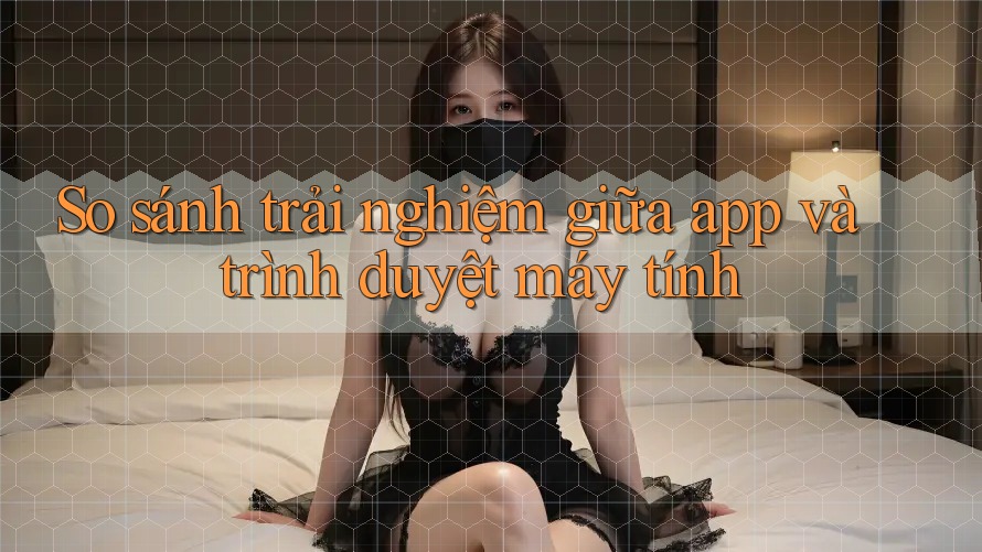 So sánh trải nghiệm giữa app và trình duyệt máy tính So sánh trải nghiệm giữa app và trình duyệt máy tính