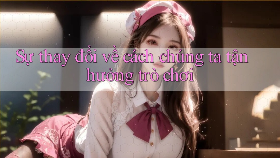 Sự thay đổi về cách chúng ta tận hưởng trò chơi Sự thay đổi về cách chúng ta tận hưởng trò chơi