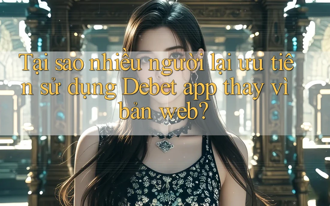 Tại sao nhiều người lại ưu tiên sử dụng Debet app thay vì bản web?