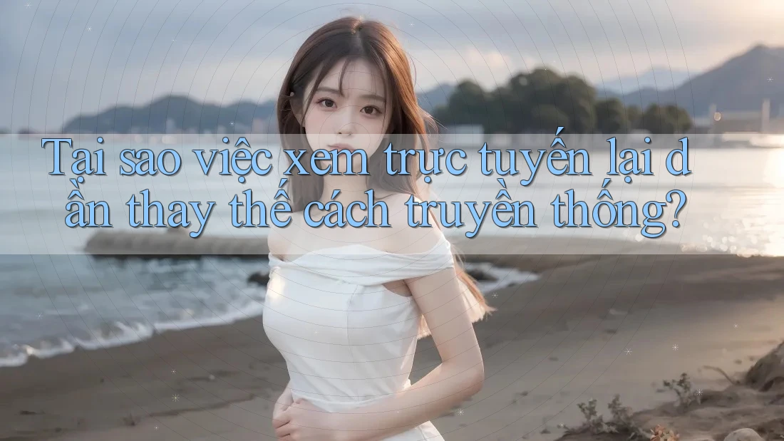 Tại sao việc xem trực tuyến lại dần thay thế cách truyền thống?