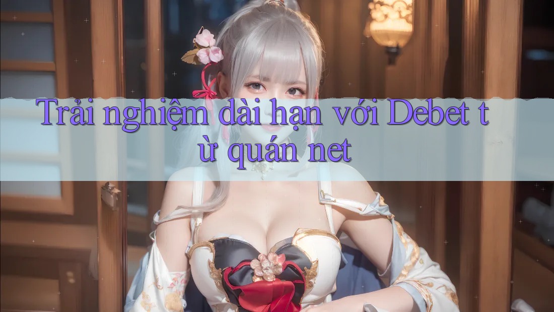 Trải nghiệm dài hạn với Debet từ quán net Trải nghiệm dài hạn với Debet từ quán net