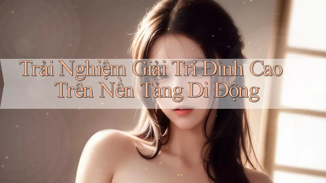 Trải Nghiệm Giải Trí Đỉnh Cao Trên Nền Tảng Di Động