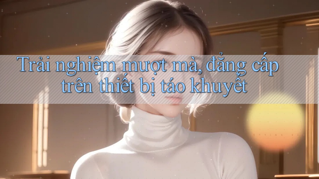 Trải nghiệm mượt mà, đẳng cấp trên thiết bị táo khuyết Trải nghiệm mượt mà, đẳng cấp trên thiết bị táo khuyết