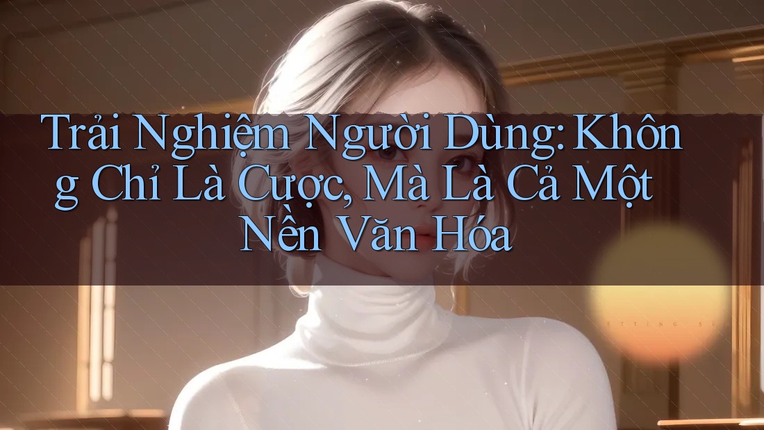Trải Nghiệm Người Dùng: Không Chỉ Là Cược, Mà Là Cả Một Nền Văn Hóa