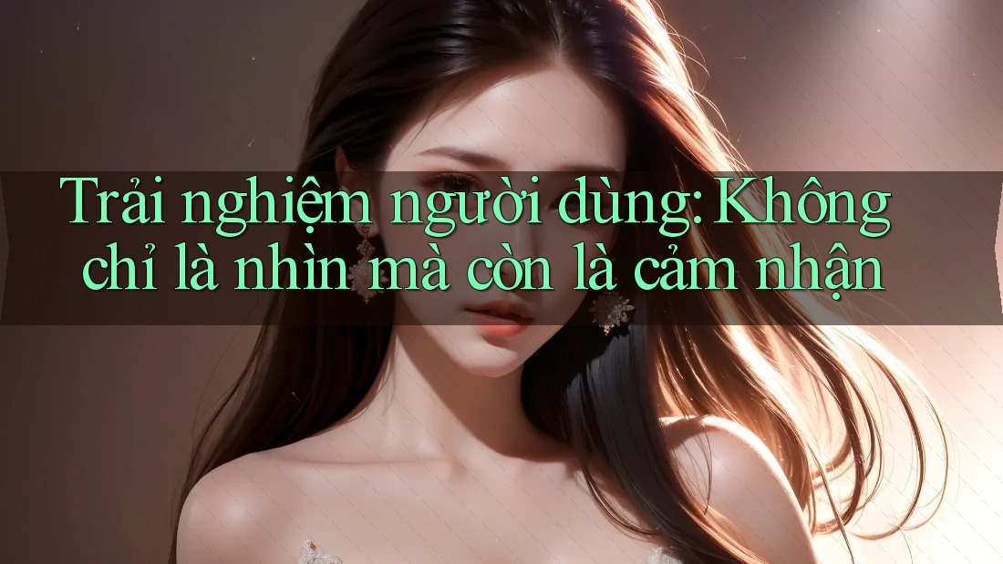 Trải nghiệm người dùng: Không chỉ là nhìn mà còn là cảm nhận Trải nghiệm người dùng: Không chỉ là nhìn mà còn là cảm nhận