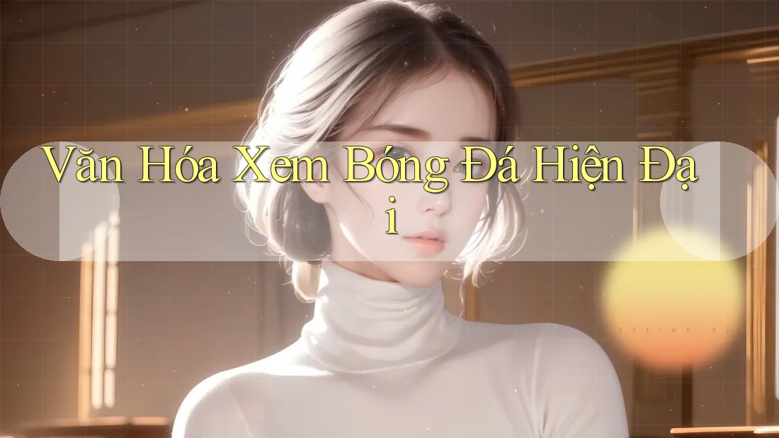 Văn Hóa Xem Bóng Đá Hiện Đại Văn Hóa Xem Bóng Đá Hiện Đại