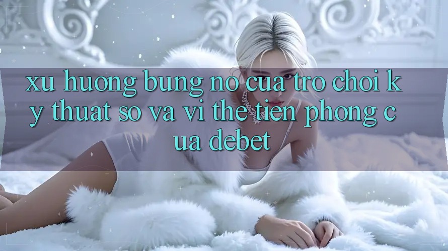 Xu Hướng Bùng Nổ Của Trò chơi Kỹ Thuật Số Và Vị Thế Tiên Phong Của Debet Xu Hướng Bùng Nổ Của Trò chơi Kỹ Thuật Số Và Vị Thế Tiên Phong Của Debet